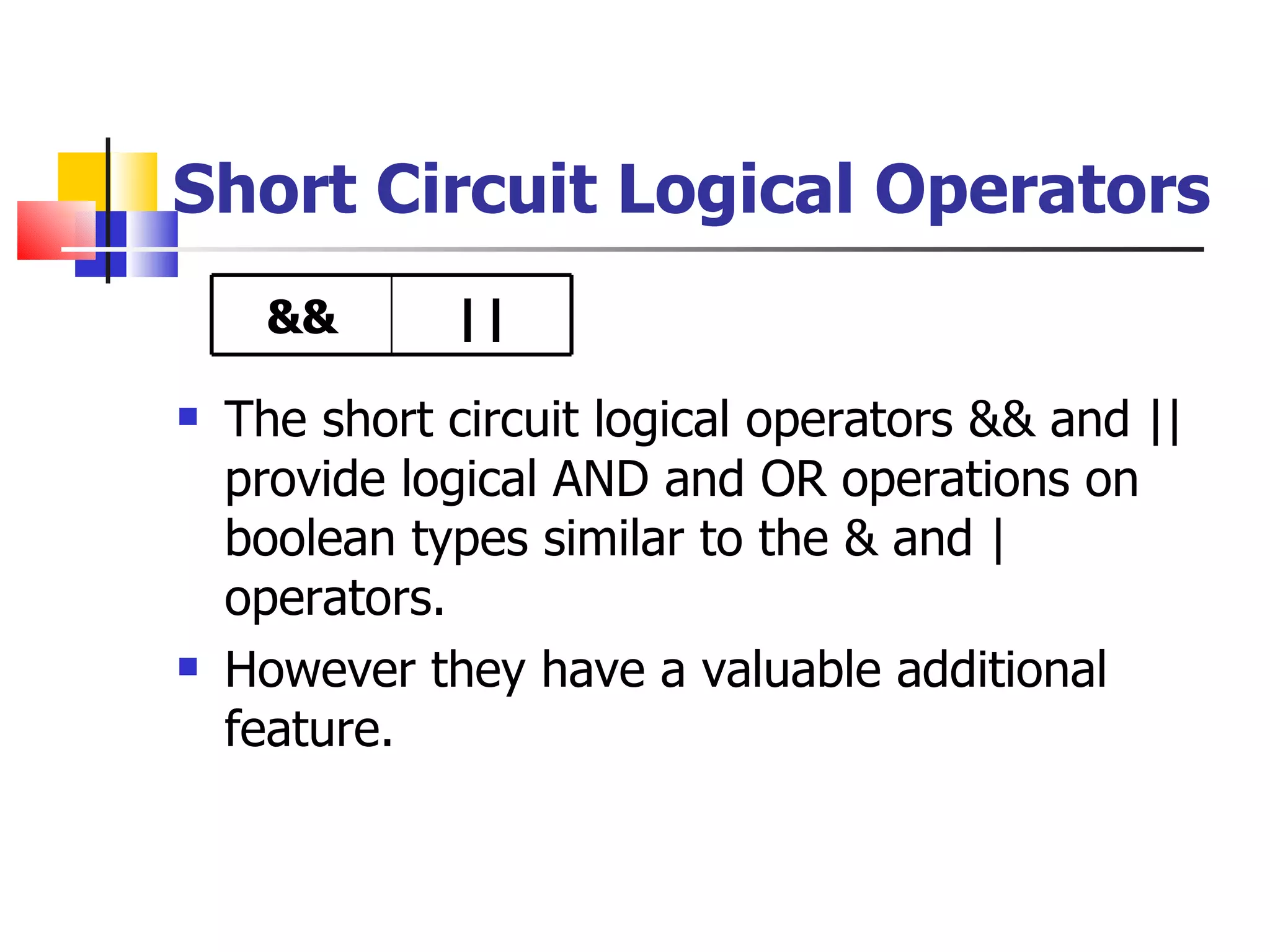 Short Circuit Logical Operators The short circuit logical operators && and || provide logical AND and OR operations on boolean types similar to the & and | operators. However they have a valuable additional feature. && || 