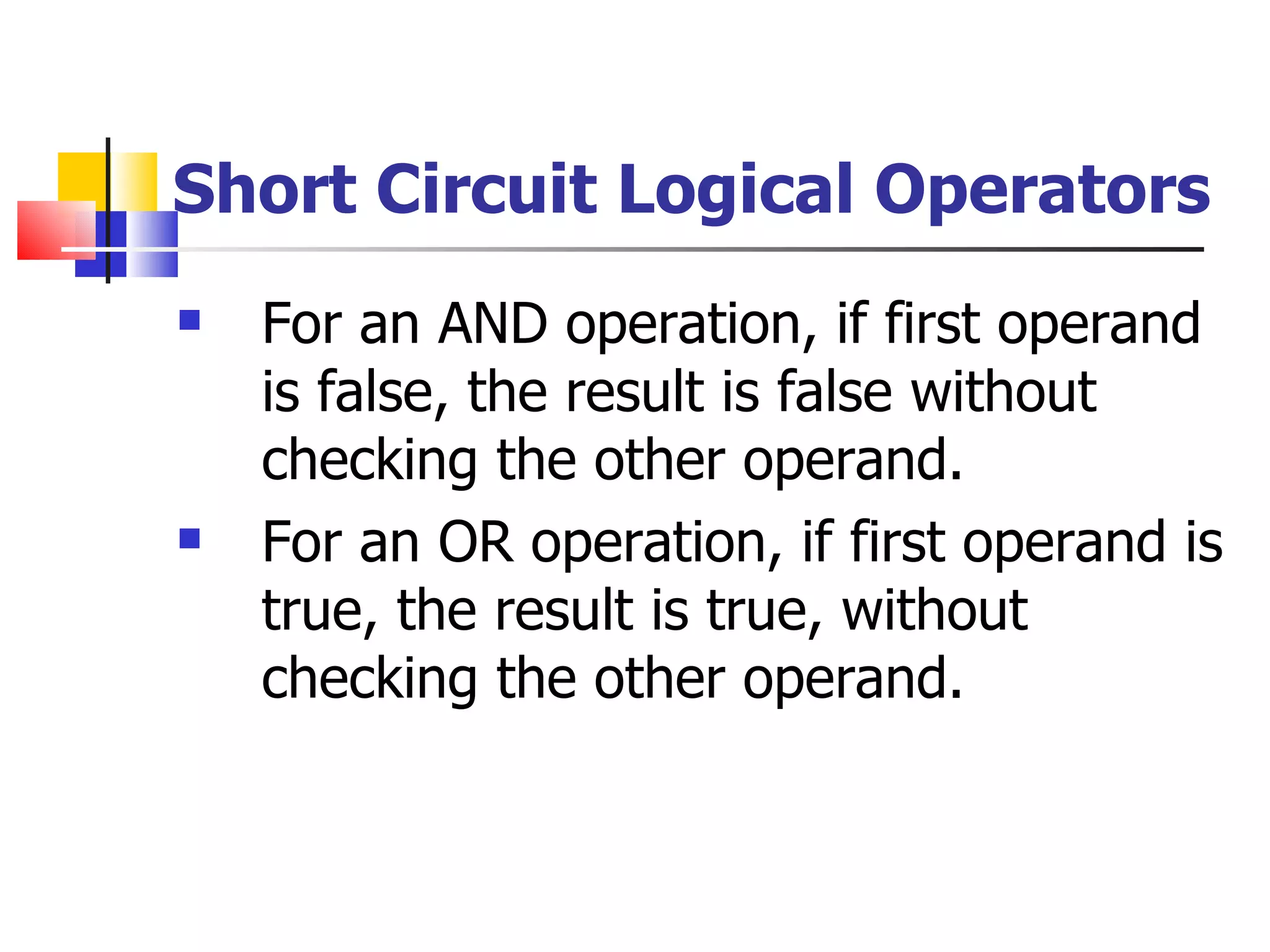 Short Circuit Logical Operators For an AND operation, if first operand is false, the result is false without checking the other operand. For an OR operation, if first operand is true, the result is true, without checking the other operand. 