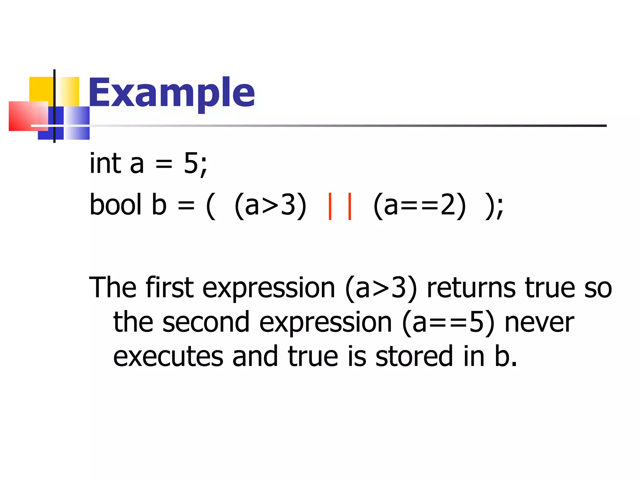 Example int a = 5; bool b = (  (a>3)  | |   (a==2)  ); The first expression (a>3) returns true so the second expression (a==5) never executes and true is stored in b. 