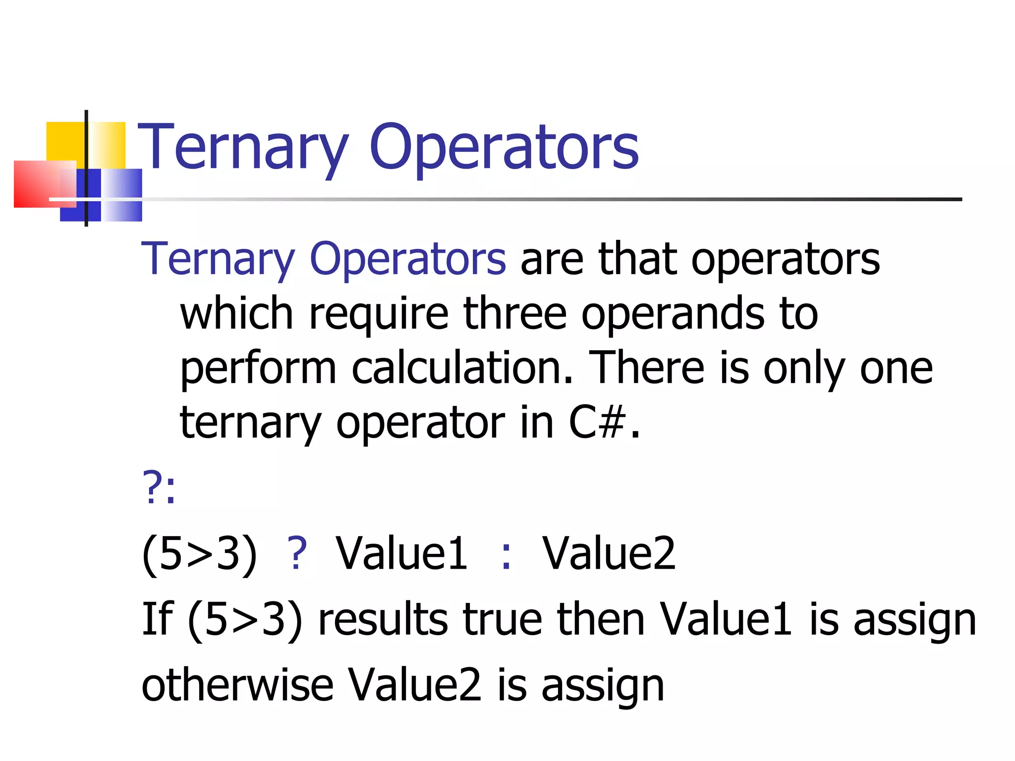 Ternary Operators Ternary Operators   are that operators which require three operands to perform calculation. There is only one ternary operator in C#. ?: (5>3)  ?   Value1  :   Value2 If (5>3) results true then Value1 is assign otherwise Value2 is assign 
