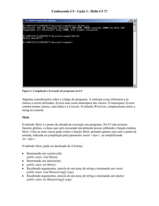 Conhecendo C# - Lição 1 : Hello C# !!!
Figura 1: Compilação e Execução do programa em C#
Algumas considerações sobre o código do programa. A claúsula using referencia a as
classes a serem utilizadas, System atua como namespace das classes. O namespace System
contém muitas classes, uma delas é a Console. O método WriteLine, simplesmente emite a
string no console.
Main
O método Main é o ponto de entrada de execução seu programa. No C# não existem
funções globais, a classe que será executada inicialmente possui embutida a função estática
Main. Uma ou mais classe pode conter a função Main, portanto apenas uma será o ponto de
entrada, indicada na compilação pelo parametro /main:<tipo>, ou simplificando
/m:<tipo>.
O método Main, pode ser declarado de 4 formas:
Retornando um vazio(void):
public static void Main()
Retornando um inteiro(int):
public static int Main()
Recebendo argumentos, através de um array de string e retornando um vazio:
public static void Main(string[] args)
Recebendo argumentos, através de um array de string e retornando um inteiro:
public static int Main(string[] args)
 