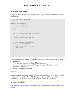 Conhecendo C# - Lição 1 : Hello C# !!!
Estrutura de um programa
O esqueleto de um programa em C#, apresentando alguns dos seus elementos mais comuns,
segue abaixo:
//Estrutura do programa em C#
using System;
namespace MathNamespace{
public class MathClass{
/*
Main
Exibe no prompt
*/
public static void Main(string[] args){
Math m = new Math();
Console.WriteLine(m.Sum(1,1));
}
//<summary>Classe Math</summary>
public class Math:Object{
public int Sum(int a, int b){
return (a+b);
}
}
}
}
A estrutura de um programa em C#, pode ser dividida em um ou mais arquivos, e conter:
Namespaces;
Tipos - classes, estruturas, interfaces, delegações, enums;
Membros – constantes, campos, métodos, propriedades, indexadores, eventos,
operadores, construtores;
Outros - coméntarios, instruções.
Conclusão
Neste artigo, conhecemos qual as caracteristicas da linguagem C# e sua estrutura. Também
foi destacado a necessidade do NGWS SDK, que contém o .NET Framework e seus
compiladores. Um programa tradicional foi montado, compilado e executado.
Para saber mais. Links:
http://msdn.microsoft.com/library/default.asp?URL=/library/welcome/dsmsdn/deep072020
00.htm
 