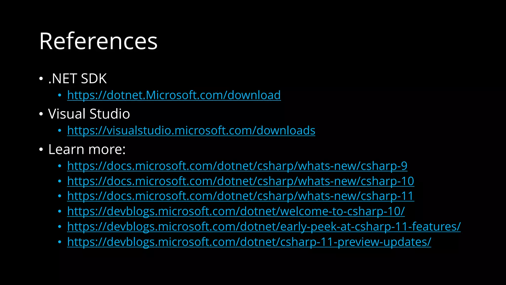 References
• .NET SDK
• https://dotnet.Microsoft.com/download
• Visual Studio
• https://visualstudio.microsoft.com/downloads
• Learn more:
• https://docs.microsoft.com/dotnet/csharp/whats-new/csharp-9
• https://docs.microsoft.com/dotnet/csharp/whats-new/csharp-10
• https://docs.microsoft.com/dotnet/csharp/whats-new/csharp-11
• https://devblogs.microsoft.com/dotnet/welcome-to-csharp-10/
• https://devblogs.microsoft.com/dotnet/early-peek-at-csharp-11-features/
• https://devblogs.microsoft.com/dotnet/csharp-11-preview-updates/
 