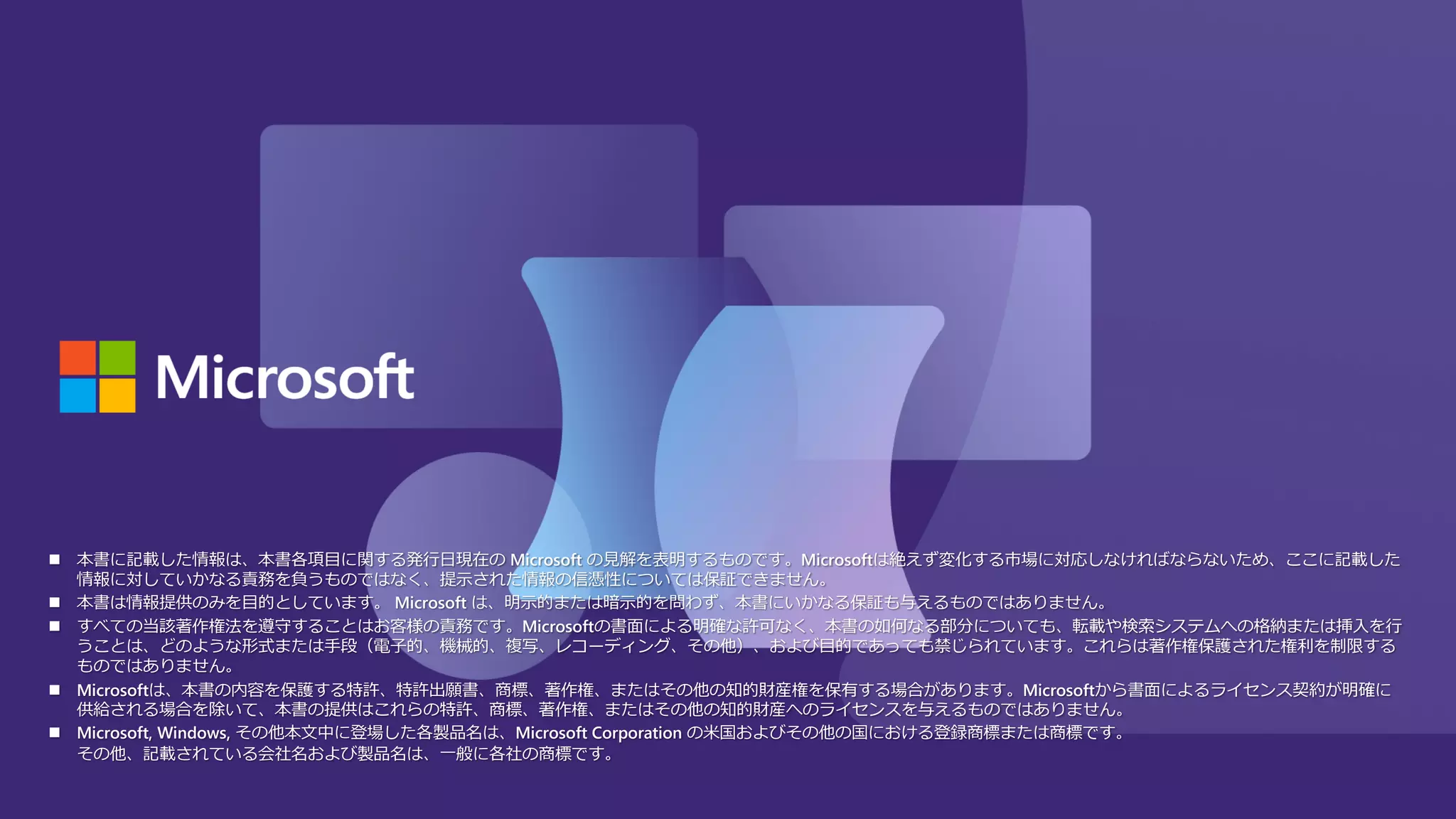 n 本書に記載した情報は、本書各項⽬に関する発⾏⽇現在の Microsoft の⾒解を表明するものです。Microsoftは絶えず変化する市場に対応しなければならないため、ここに記載した
情報に対していかなる責務を負うものではなく、提⽰された情報の信憑性については保証できません。
n 本書は情報提供のみを⽬的としています。 Microsoft は、明⽰的または暗⽰的を問わず、本書にいかなる保証も与えるものではありません。
n すべての当該著作権法を遵守することはお客様の責務です。Microsoftの書⾯による明確な許可なく、本書の如何なる部分についても、転載や検索システムへの格納または挿⼊を⾏
うことは、どのような形式または⼿段（電⼦的、機械的、複写、レコーディング、その他）、および⽬的であっても禁じられています。これらは著作権保護された権利を制限する
ものではありません。
n Microsoftは、本書の内容を保護する特許、特許出願書、商標、著作権、またはその他の知的財産権を保有する場合があります。Microsoftから書⾯によるライセンス契約が明確に
供給される場合を除いて、本書の提供はこれらの特許、商標、著作権、またはその他の知的財産へのライセンスを与えるものではありません。
n Microsoft, Windows, その他本⽂中に登場した各製品名は、Microsoft Corporation の⽶国およびその他の国における登録商標または商標です。
その他、記載されている会社名および製品名は、⼀般に各社の商標です。
 