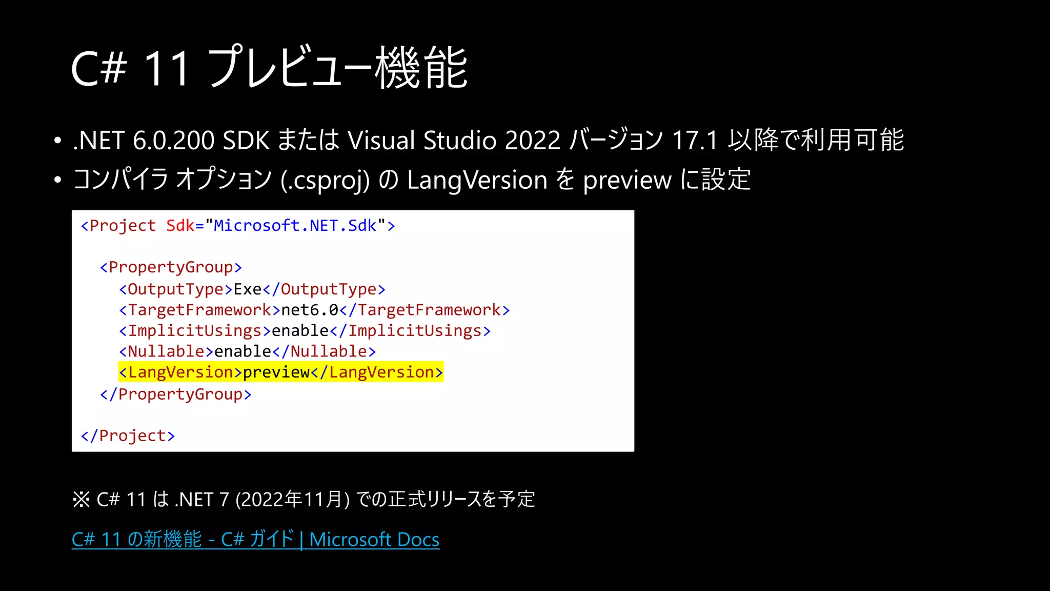 C# 11 プレビュー機能
• .NET 6.0.200 SDK または Visual Studio 2022 バージョン 17.1 以降で利⽤可能
• コンパイラ オプション (.csproj) の LangVersion を preview に設定
<Project Sdk="Microsoft.NET.Sdk">
<PropertyGroup>
<OutputType>Exe</OutputType>
<TargetFramework>net6.0</TargetFramework>
<ImplicitUsings>enable</ImplicitUsings>
<Nullable>enable</Nullable>
<LangVersion>preview</LangVersion>
</PropertyGroup>
</Project>
※ C# 11 は .NET 7 (2022年11⽉) での正式リリースを予定
C# 11 の新機能 - C# ガイド | Microsoft Docs
 
