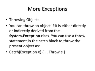More Exceptions
• Throwing Objects
• You can throw an object if it is either directly
or indirectly derived from the
System.Exception class. You can use a throw
statement in the catch block to throw the
present object as:
• Catch(Exception e) { ... Throw e }
 