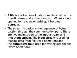 • A file is a collection of data stored in a disk with a
specific name and a directory path. When a file is
opened for reading or writing, it becomes
a stream.
• The stream is basically the sequence of bytes
passing through the communication path. There
are two main streams: the input stream and
theoutput stream. The input stream is used for
reading data from file (read operation) and
the output stream is used for writing into the file
(write operation).
 