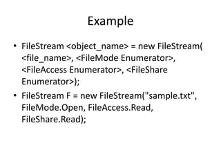 Example
• FileStream <object_name> = new FileStream(
<file_name>, <FileMode Enumerator>,
<FileAccess Enumerator>, <FileShare
Enumerator>);
• FileStream F = new FileStream("sample.txt",
FileMode.Open, FileAccess.Read,
FileShare.Read);
 