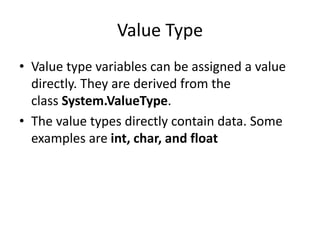 Value Type
• Value type variables can be assigned a value
directly. They are derived from the
class System.ValueType.
• The value types directly contain data. Some
examples are int, char, and float
 
