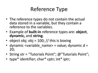 Reference Type
• The reference types do not contain the actual
data stored in a variable, but they contain a
reference to the variables.
• Example of built-in reference types are: object,
dynamic, and string.
• object obj; obj = 100; // this is boxing
• dynamic <variable_name> = value; dynamic d =
20;
• String str = "Tutorials Point"; @"Tutorials Point";
• type* identifier; char* cptr; int* iptr;
 