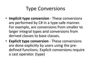 Type Conversions
• Implicit type conversion - These conversions
are performed by C# in a type-safe manner.
For example, are conversions from smaller to
larger integral types and conversions from
derived classes to base classes.
• Explicit type conversion - These conversions
are done explicitly by users using the pre-
defined functions. Explicit conversions require
a cast operator. (type)
 