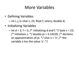 More Variables
• Defining Variables
– int i, j, k; char c, ch; float f, salary; double d;
• Initializing Variables
– int d = 3, f = 5; /* initializing d and f. */ byte z = 22;
/* initializes z. */ double pi = 3.14159; /* declares
an approximation of pi. */ char x = 'x'; /* the
variable x has the value 'x'. */
 