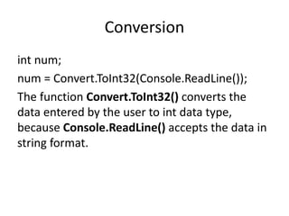Conversion
int num;
num = Convert.ToInt32(Console.ReadLine());
The function Convert.ToInt32() converts the
data entered by the user to int data type,
because Console.ReadLine() accepts the data in
string format.
 