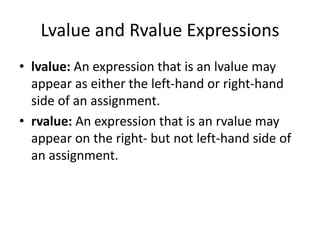 Lvalue and Rvalue Expressions
• lvalue: An expression that is an lvalue may
appear as either the left-hand or right-hand
side of an assignment.
• rvalue: An expression that is an rvalue may
appear on the right- but not left-hand side of
an assignment.
 