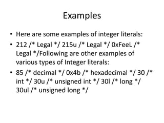 Examples
• Here are some examples of integer literals:
• 212 /* Legal */ 215u /* Legal */ 0xFeeL /*
Legal */Following are other examples of
various types of Integer literals:
• 85 /* decimal */ 0x4b /* hexadecimal */ 30 /*
int */ 30u /* unsigned int */ 30l /* long */
30ul /* unsigned long */
 