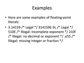Examples
• Here are some examples of floating-point
literals:
• 3.14159 /* Legal */ 314159E-5L /* Legal */
510E /* Illegal: incomplete exponent */ 210f
/* Illegal: no decimal or exponent */ .e55 /*
Illegal: missing integer or fraction */
 