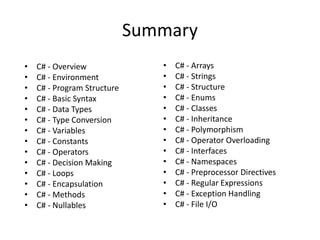 Summary
• C# - Arrays
• C# - Strings
• C# - Structure
• C# - Enums
• C# - Classes
• C# - Inheritance
• C# - Polymorphism
• C# - Operator Overloading
• C# - Interfaces
• C# - Namespaces
• C# - Preprocessor Directives
• C# - Regular Expressions
• C# - Exception Handling
• C# - File I/O
• C# - Overview
• C# - Environment
• C# - Program Structure
• C# - Basic Syntax
• C# - Data Types
• C# - Type Conversion
• C# - Variables
• C# - Constants
• C# - Operators
• C# - Decision Making
• C# - Loops
• C# - Encapsulation
• C# - Methods
• C# - Nullables
 