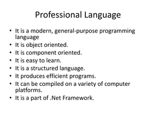 Professional Language
• It is a modern, general-purpose programming
language
• It is object oriented.
• It is component oriented.
• It is easy to learn.
• It is a structured language.
• It produces efficient programs.
• It can be compiled on a variety of computer
platforms.
• It is a part of .Net Framework.
 