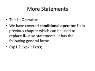 More Statements
• The ? : Operator:
• We have covered conditional operator ? : in
previous chapter which can be used to
replace if...else statements. It has the
following general form:
• Exp1 ? Exp2 : Exp3;
 