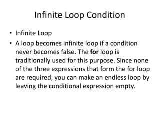 Infinite Loop Condition
• Infinite Loop
• A loop becomes infinite loop if a condition
never becomes false. The for loop is
traditionally used for this purpose. Since none
of the three expressions that form the for loop
are required, you can make an endless loop by
leaving the conditional expression empty.
 