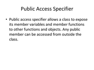 Public Access Specifier
• Public access specifier allows a class to expose
its member variables and member functions
to other functions and objects. Any public
member can be accessed from outside the
class.
 