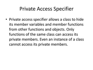 Private Access Specifier
• Private access specifier allows a class to hide
its member variables and member functions
from other functions and objects. Only
functions of the same class can access its
private members. Even an instance of a class
cannot access its private members.
 