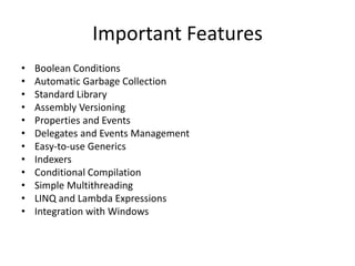 Important Features
• Boolean Conditions
• Automatic Garbage Collection
• Standard Library
• Assembly Versioning
• Properties and Events
• Delegates and Events Management
• Easy-to-use Generics
• Indexers
• Conditional Compilation
• Simple Multithreading
• LINQ and Lambda Expressions
• Integration with Windows
 