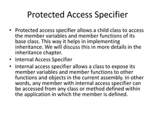 Protected Access Specifier
• Protected access specifier allows a child class to access
the member variables and member functions of its
base class. This way it helps in implementing
inheritance. We will discuss this in more details in the
inheritance chapter.
• Internal Access Specifier
• Internal access specifier allows a class to expose its
member variables and member functions to other
functions and objects in the current assembly. In other
words, any member with internal access specifier can
be accessed from any class or method defined within
the application in which the member is defined.
 