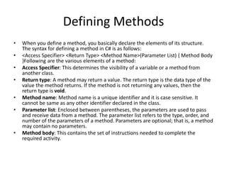 Defining Methods
• When you define a method, you basically declare the elements of its structure.
The syntax for defining a method in C# is as follows:
• <Access Specifier> <Return Type> <Method Name>(Parameter List) { Method Body
}Following are the various elements of a method:
• Access Specifier: This determines the visibility of a variable or a method from
another class.
• Return type: A method may return a value. The return type is the data type of the
value the method returns. If the method is not returning any values, then the
return type is void.
• Method name: Method name is a unique identifier and it is case sensitive. It
cannot be same as any other identifier declared in the class.
• Parameter list: Enclosed between parentheses, the parameters are used to pass
and receive data from a method. The parameter list refers to the type, order, and
number of the parameters of a method. Parameters are optional; that is, a method
may contain no parameters.
• Method body: This contains the set of instructions needed to complete the
required activity.
 