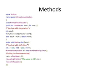Methods
using System;
namespace CalculatorApplication
{
class NumberManipulator {
public int FindMax(int num1, int num2) {
/* local variable declaration */
int result;
if (num1 > num2) result = num1;
else result = num2; return result;
}
static void Main(string[] args) {
/* local variable definition */
int a = 100; int b = 200; int ret;
NumberManipulator n = new NumberManipulator();
//calling the FindMax method
ret = n.FindMax(a, b);
Console.WriteLine("Max value is : {0}", ret );
Console.ReadLine();
}}}
 