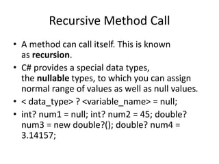 Recursive Method Call
• A method can call itself. This is known
as recursion.
• C# provides a special data types,
the nullable types, to which you can assign
normal range of values as well as null values.
• < data_type> ? <variable_name> = null;
• int? num1 = null; int? num2 = 45; double?
num3 = new double?(); double? num4 =
3.14157;
 