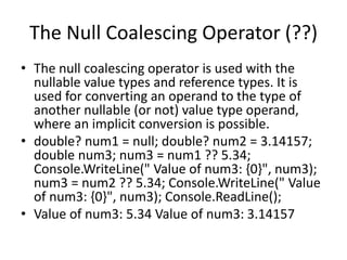 The Null Coalescing Operator (??)
• The null coalescing operator is used with the
nullable value types and reference types. It is
used for converting an operand to the type of
another nullable (or not) value type operand,
where an implicit conversion is possible.
• double? num1 = null; double? num2 = 3.14157;
double num3; num3 = num1 ?? 5.34;
Console.WriteLine(" Value of num3: {0}", num3);
num3 = num2 ?? 5.34; Console.WriteLine(" Value
of num3: {0}", num3); Console.ReadLine();
• Value of num3: 5.34 Value of num3: 3.14157
 