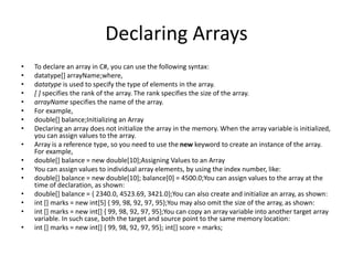 Declaring Arrays
• To declare an array in C#, you can use the following syntax:
• datatype[] arrayName;where,
• datatype is used to specify the type of elements in the array.
• [ ] specifies the rank of the array. The rank specifies the size of the array.
• arrayName specifies the name of the array.
• For example,
• double[] balance;Initializing an Array
• Declaring an array does not initialize the array in the memory. When the array variable is initialized,
you can assign values to the array.
• Array is a reference type, so you need to use the new keyword to create an instance of the array.
For example,
• double[] balance = new double[10];Assigning Values to an Array
• You can assign values to individual array elements, by using the index number, like:
• double[] balance = new double[10]; balance[0] = 4500.0;You can assign values to the array at the
time of declaration, as shown:
• double[] balance = { 2340.0, 4523.69, 3421.0};You can also create and initialize an array, as shown:
• int [] marks = new int[5] { 99, 98, 92, 97, 95};You may also omit the size of the array, as shown:
• int [] marks = new int[] { 99, 98, 92, 97, 95};You can copy an array variable into another target array
variable. In such case, both the target and source point to the same memory location:
• int [] marks = new int[] { 99, 98, 92, 97, 95}; int[] score = marks;
 
