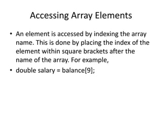 Accessing Array Elements
• An element is accessed by indexing the array
name. This is done by placing the index of the
element within square brackets after the
name of the array. For example,
• double salary = balance[9];
 