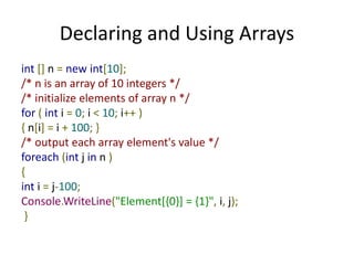 Declaring and Using Arrays
int [] n = new int[10];
/* n is an array of 10 integers */
/* initialize elements of array n */
for ( int i = 0; i < 10; i++ )
{ n[i] = i + 100; }
/* output each array element's value */
foreach (int j in n )
{
int i = j-100;
Console.WriteLine("Element[{0}] = {1}", i, j);
}
 