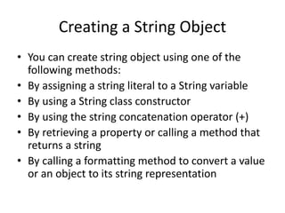 Creating a String Object
• You can create string object using one of the
following methods:
• By assigning a string literal to a String variable
• By using a String class constructor
• By using the string concatenation operator (+)
• By retrieving a property or calling a method that
returns a string
• By calling a formatting method to convert a value
or an object to its string representation
 