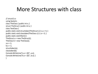 More Structures with class
// struct2.cs
using System;
class TheClass { public int x; }
struct TheStruct { public int x; }
class TestClass {
public static void structtaker(TheStruct s) { s.x = 5; }
public static void classtaker(TheClass c) { c.x = 5; }
public static void Main() {
TheStruct a = new TheStruct();
TheClass b = new TheClass();
a.x = 1;
b.x = 1;
structtaker(a);
classtaker(b);
Console.WriteLine("a.x = {0}", a.x);
Console.WriteLine("b.x = {0}", b.x); }
}
 