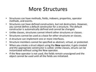 More Structures
• Structures can have methods, fields, indexers, properties, operator
methods, and events.
• Structures can have defined constructors, but not destructors. However,
you cannot define a default constructor for a structure. The default
constructor is automatically defined and cannot be changed.
• Unlike classes, structures cannot inherit other structures or classes.
• Structures cannot be used as a base for other structures or classes.
• A structure can implement one or more interfaces.
• Structure members cannot be specified as abstract, virtual, or protected.
• When you create a struct object using the New operator, it gets created
and the appropriate constructor is called. Unlike classes, structs can be
instantiated without using the New operator.
• If the New operator is not used, the fields remain unassigned and the
object cannot be used until all the fields are initialized.
 