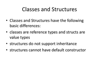 Classes and Structures
• Classes and Structures have the following
basic differences:
• classes are reference types and structs are
value types
• structures do not support inheritance
• structures cannot have default constructor
 