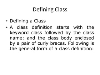 Defining Class
• Defining a Class
• A class definition starts with the
keyword class followed by the class
name; and the class body enclosed
by a pair of curly braces. Following is
the general form of a class definition:
 