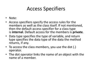 Access Specifiers
• Note:
• Access specifiers specify the access rules for the
members as well as the class itself. If not mentioned,
then the default access specifier for a class type
is internal. Default access for the members is private.
• Data type specifies the type of variable, and return
type specifies the data type of the data the method
returns, if any.
• To access the class members, you use the dot (.)
operator.
• The dot operator links the name of an object with the
name of a member.
 