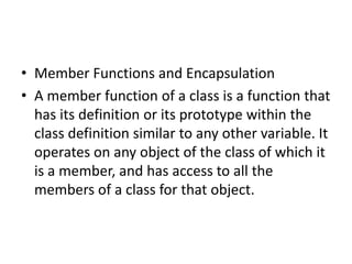 • Member Functions and Encapsulation
• A member function of a class is a function that
has its definition or its prototype within the
class definition similar to any other variable. It
operates on any object of the class of which it
is a member, and has access to all the
members of a class for that object.
 