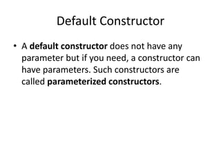 Default Constructor
• A default constructor does not have any
parameter but if you need, a constructor can
have parameters. Such constructors are
called parameterized constructors.
 