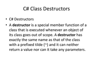 C# Class Destructors
• C# Destructors
• A destructor is a special member function of a
class that is executed whenever an object of
its class goes out of scope. A destructor has
exactly the same name as that of the class
with a prefixed tilde (~) and it can neither
return a value nor can it take any parameters.
 
