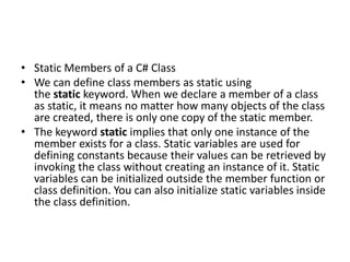 • Static Members of a C# Class
• We can define class members as static using
the static keyword. When we declare a member of a class
as static, it means no matter how many objects of the class
are created, there is only one copy of the static member.
• The keyword static implies that only one instance of the
member exists for a class. Static variables are used for
defining constants because their values can be retrieved by
invoking the class without creating an instance of it. Static
variables can be initialized outside the member function or
class definition. You can also initialize static variables inside
the class definition.
 