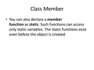 Class Member
• You can also declare a member
function as static. Such functions can access
only static variables. The static functions exist
even before the object is created.
 