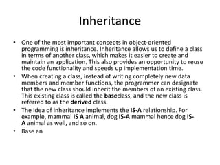 Inheritance
• One of the most important concepts in object-oriented
programming is inheritance. Inheritance allows us to define a class
in terms of another class, which makes it easier to create and
maintain an application. This also provides an opportunity to reuse
the code functionality and speeds up implementation time.
• When creating a class, instead of writing completely new data
members and member functions, the programmer can designate
that the new class should inherit the members of an existing class.
This existing class is called the baseclass, and the new class is
referred to as the derived class.
• The idea of inheritance implements the IS-A relationship. For
example, mammal IS A animal, dog IS-A mammal hence dog IS-
A animal as well, and so on.
• Base an
 