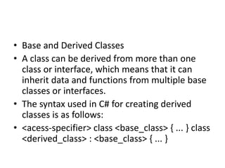 • Base and Derived Classes
• A class can be derived from more than one
class or interface, which means that it can
inherit data and functions from multiple base
classes or interfaces.
• The syntax used in C# for creating derived
classes is as follows:
• <acess-specifier> class <base_class> { ... } class
<derived_class> : <base_class> { ... }
 