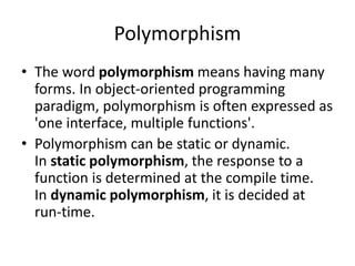 Polymorphism
• The word polymorphism means having many
forms. In object-oriented programming
paradigm, polymorphism is often expressed as
'one interface, multiple functions'.
• Polymorphism can be static or dynamic.
In static polymorphism, the response to a
function is determined at the compile time.
In dynamic polymorphism, it is decided at
run-time.
 