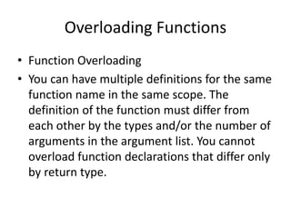 Overloading Functions
• Function Overloading
• You can have multiple definitions for the same
function name in the same scope. The
definition of the function must differ from
each other by the types and/or the number of
arguments in the argument list. You cannot
overload function declarations that differ only
by return type.
 